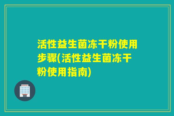 活性益生菌冻干粉使用步骤(活性益生菌冻干粉使用指南)