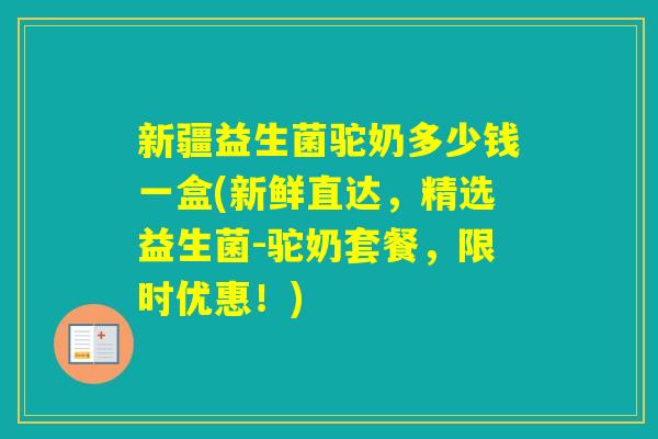 新疆益生菌驼奶多少钱一盒(新鲜直达，精选益生菌-驼奶套餐，限时优惠！)