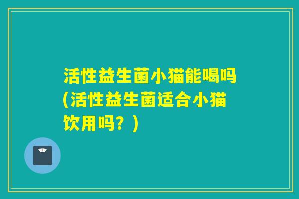 活性益生菌小猫能喝吗(活性益生菌适合小猫饮用吗?) 活性益生菌小猫能喝吗(活性益生菌适合小猫饮用吗?)