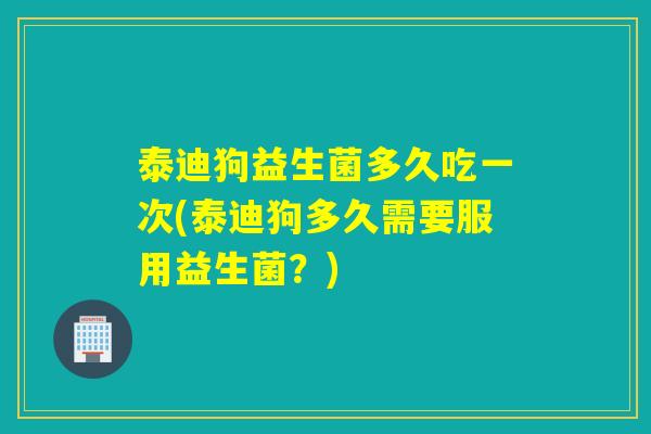 泰迪狗益生菌多久吃一次(泰迪狗多久需要服用益生菌？)