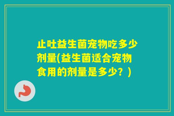 止吐益生菌宠物吃多少剂量(益生菌适合宠物食用的剂量是多少？)