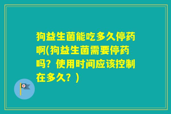 狗益生菌能吃多久停药啊(狗益生菌需要停药吗？使用时间应该控制在多久？)