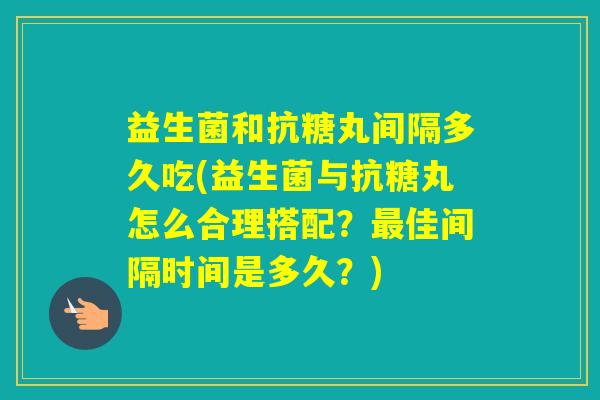 益生菌和抗糖丸间隔多久吃(益生菌与抗糖丸怎么合理搭配？佳间隔时间是多久？)