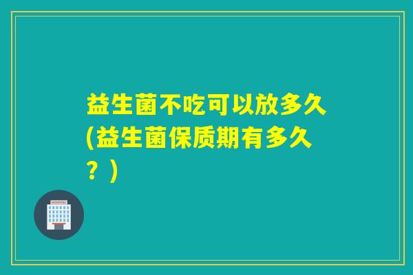 益生菌不吃可以放多久(益生菌保质期有多久？)