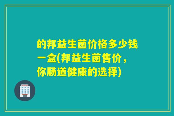 的邦益生菌价格多少钱一盒(邦益生菌售价,你肠道健康的选择) 的邦益生菌价格多少钱一盒(邦益生菌售价,你肠道健康的选择)