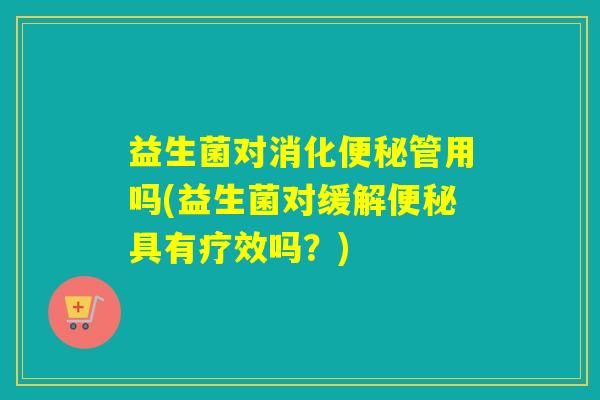 益生菌对消化管用吗(益生菌对缓解具有疗效吗？)