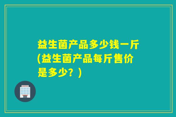 益生菌产品多少钱一斤(益生菌产品每斤售价是多少？)