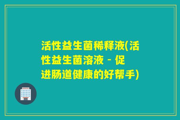 活性益生菌稀释液(活性益生菌溶液 - 促进肠道健康的好帮手) 活性益生菌稀释液(活性益生菌溶液 - 促进肠道健康的好帮手)