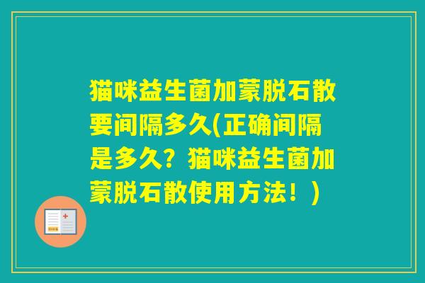 猫咪益生菌加蒙脱石散要间隔多久(正确间隔是多久?猫咪益生菌加蒙脱石散使用方法!) 猫咪益生菌加蒙脱石散要间隔多久(正确间隔是多久?猫咪益生菌加蒙脱石散使用方法!)