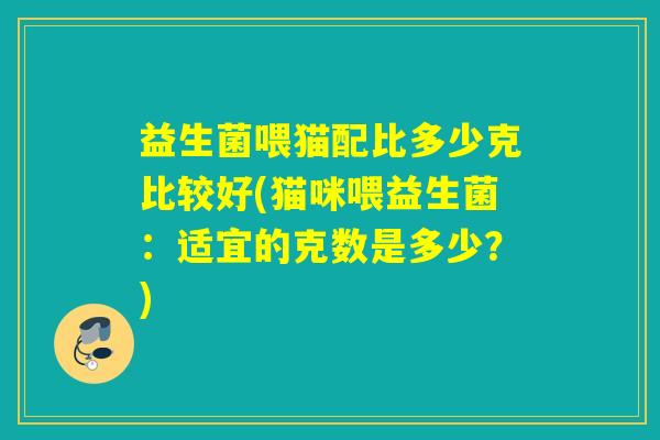 益生菌喂猫配比多少克比较好(猫咪喂益生菌：适宜的克数是多少？)