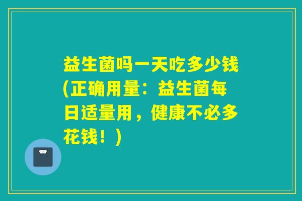 益生菌吗一天吃多少钱(正确用量：益生菌每日适量用，健康不必多花钱！)