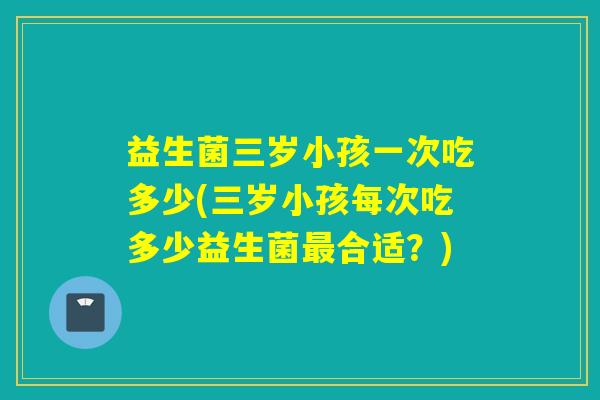 益生菌三岁小孩一次吃多少(三岁小孩每次吃多少益生菌合适?) 益生菌三岁小孩一次吃多少(三岁小孩每次吃多少益生菌合适?)