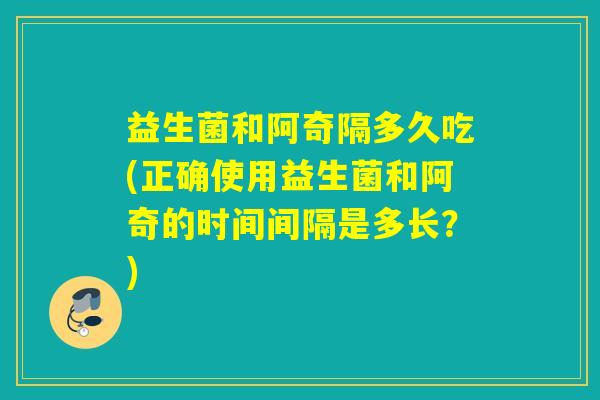 益生菌和阿奇隔多久吃(正确使用益生菌和阿奇的时间间隔是多长？)
