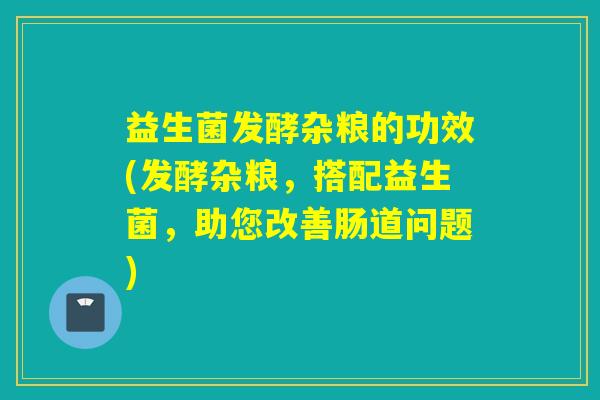 益生菌发酵杂粮的功效(发酵杂粮，搭配益生菌，助您改善肠道问题)