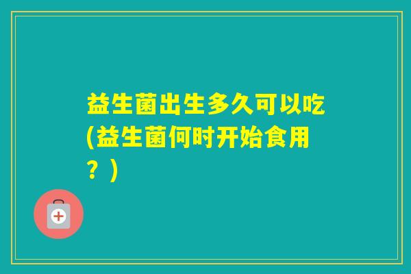 益生菌出生多久可以吃(益生菌何时开始食用？)