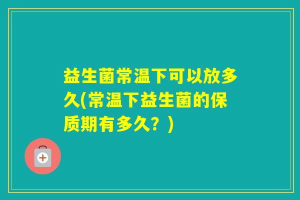益生菌常温下可以放多久(常温下益生菌的保质期有多久？)