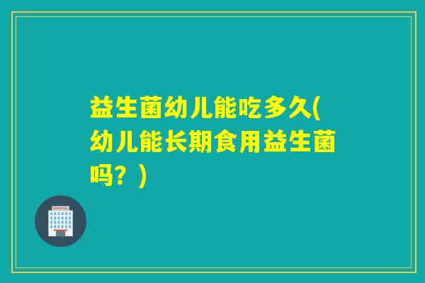 益生菌幼儿能吃多久(幼儿能长期食用益生菌吗？)