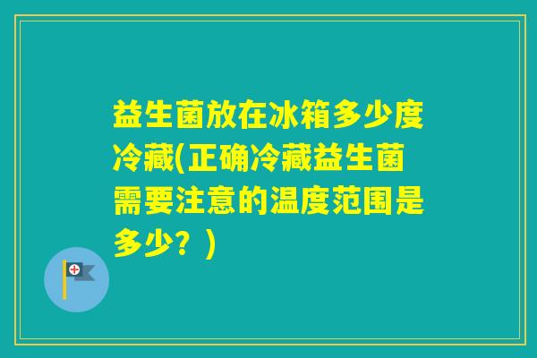 益生菌放在冰箱多少度冷藏(正确冷藏益生菌需要注意的温度范围是多少？)
