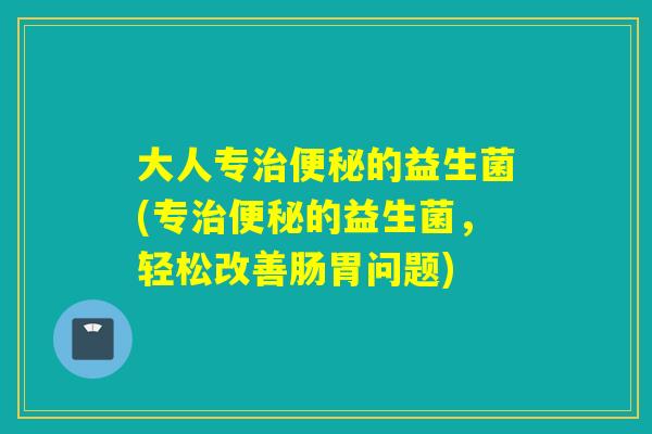 大人专的益生菌(专的益生菌，轻松改善肠胃问题)