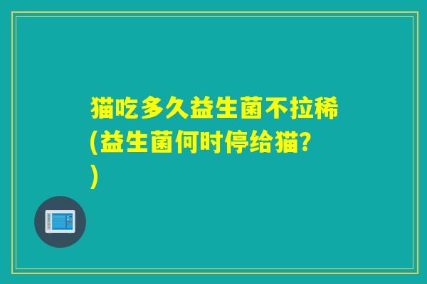 猫吃多久益生菌不拉稀(益生菌何时停给猫？)