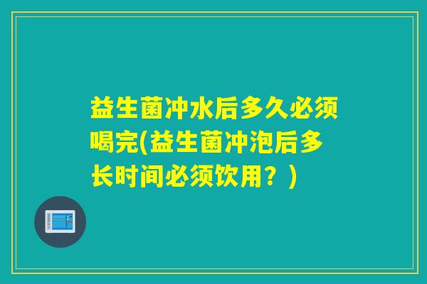 益生菌冲水后多久必须喝完(益生菌冲泡后多长时间必须饮用？)