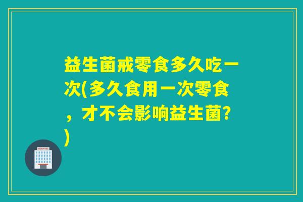 益生菌戒零食多久吃一次(多久食用一次零食，才不会影响益生菌？)