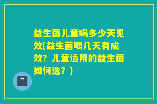 益生菌儿童喝多少天见效(益生菌喝几天有成效？儿童适用的益生菌如何选？)