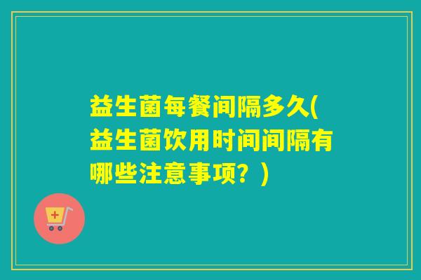 益生菌每餐间隔多久(益生菌饮用时间间隔有哪些注意事项？)