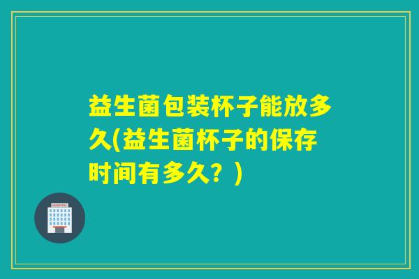 益生菌包装杯子能放多久(益生菌杯子的保存时间有多久？)