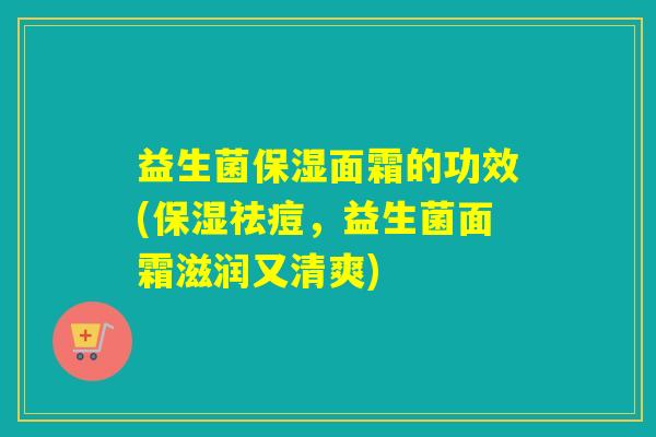 益生菌保湿面霜的功效(保湿祛痘，益生菌面霜滋润又清爽)