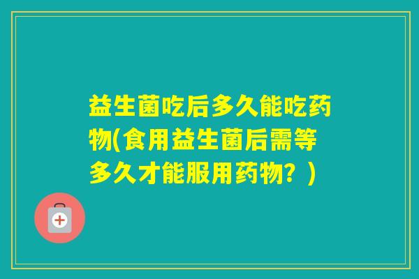 益生菌吃后多久能吃(食用益生菌后需等多久才能服用？)