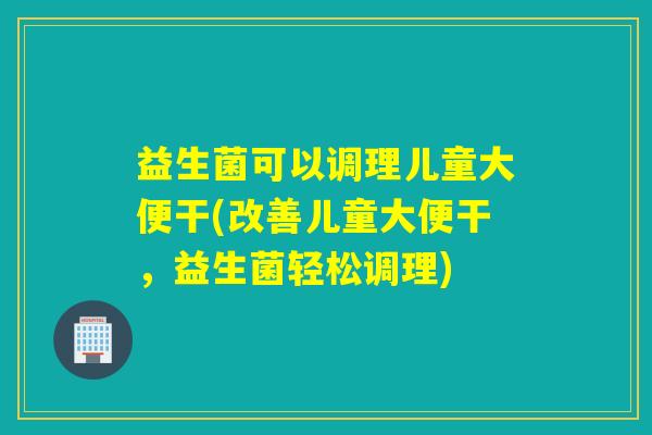 益生菌可以调理儿童大便干(改善儿童大便干，益生菌轻松调理)
