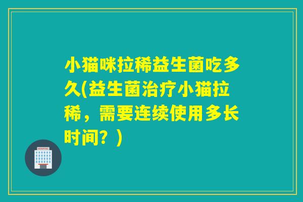 小猫咪拉稀益生菌吃多久(益生菌小猫拉稀，需要连续使用多长时间？)