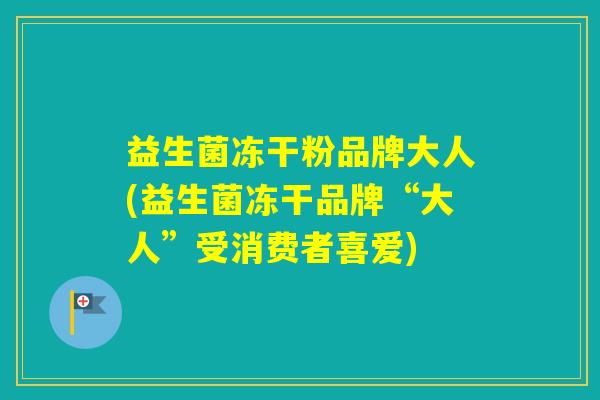 益生菌冻干粉品牌大人(益生菌冻干品牌“大人”受消费者喜爱)