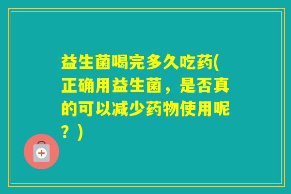 益生菌喝完多久吃药(正确用益生菌，是否真的可以减少使用呢？)