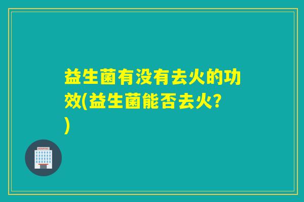 益生菌有没有去火的功效(益生菌能否去火？)