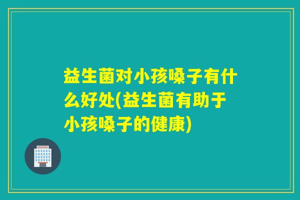 益生菌对小孩嗓子有什么好处(益生菌有助于小孩嗓子的健康)