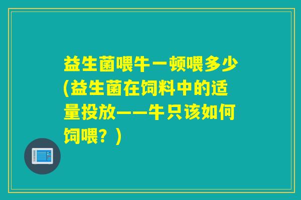 益生菌喂牛一顿喂多少(益生菌在饲料中的适量投放——牛只该如何饲喂?) 益生菌喂牛一顿喂多少(益生菌在饲料中的适量投放——牛只该如何饲喂?)