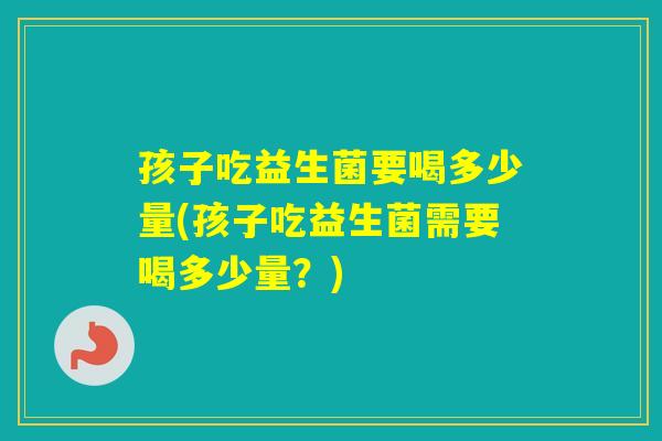 孩子吃益生菌要喝多少量(孩子吃益生菌需要喝多少量？)