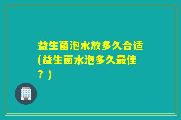 益生菌泡水放多久合适(益生菌水泡多久佳？)