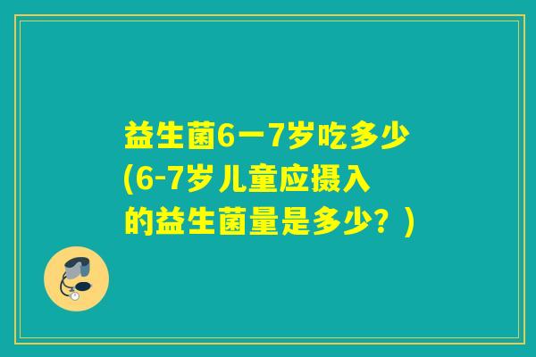 益生菌6一7岁吃多少(6-7岁儿童应摄入的益生菌量是多少？)