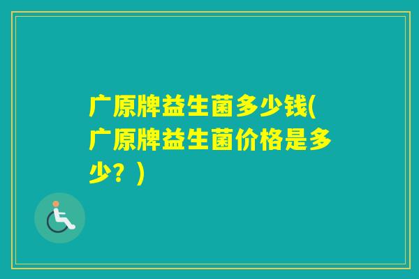 广原牌益生菌多少钱(广原牌益生菌价格是多少?) 广原牌益生菌多少钱(广原牌益生菌价格是多少?)