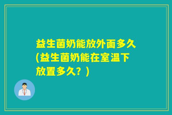 益生菌奶能放外面多久(益生菌奶能在室温下放置多久?) 益生菌奶能放外面多久(益生菌奶能在室温下放置多久?)