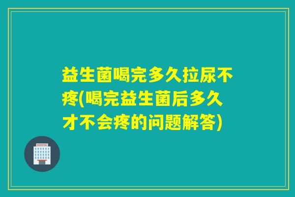 益生菌喝完多久拉尿不疼(喝完益生菌后多久才不会疼的问题解答) 益生菌喝完多久拉尿不疼(喝完益生菌后多久才不会疼的问题解答)