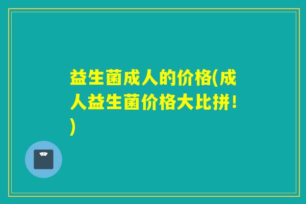 益生菌成人的价格(成人益生菌价格大比拼！)