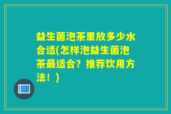 益生菌泡茶里放多少水合适(怎样泡益生菌泡茶适合?推荐饮用方法!) 益生菌泡茶里放多少水合适(怎样泡益生菌泡茶适合?推荐饮用方法!)