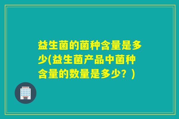益生菌的菌种含量是多少(益生菌产品中菌种含量的数量是多少？)