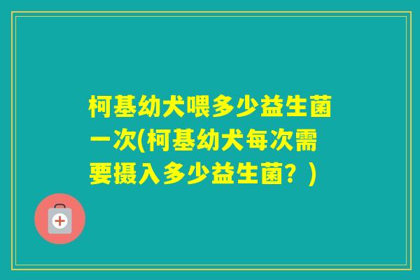 柯基幼犬喂多少益生菌一次(柯基幼犬每次需要摄入多少益生菌？)