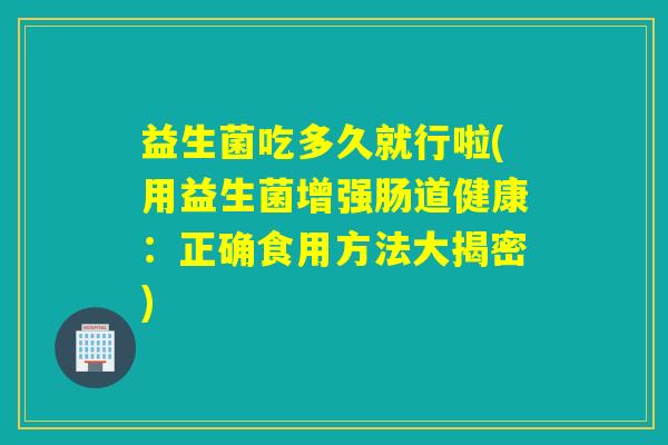 益生菌吃多久就行啦(用益生菌增强肠道健康：正确食用方法大揭密)
