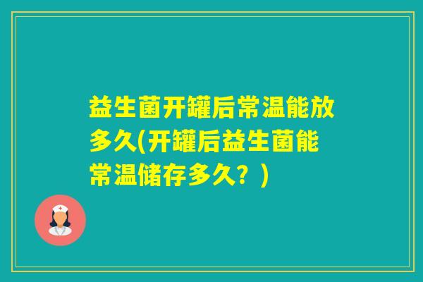 益生菌开罐后常温能放多久(开罐后益生菌能常温储存多久？)